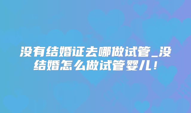 没有结婚证去哪做试管_没结婚怎么做试管婴儿!