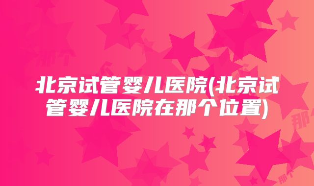 北京试管婴儿医院(北京试管婴儿医院在那个位置)