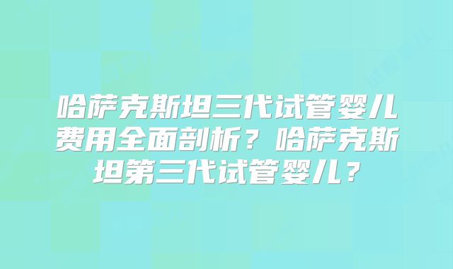 哈萨克斯坦三代试管婴儿费用全面剖析?哈萨克斯坦第三代试管婴儿?