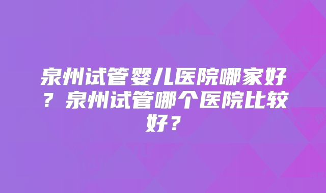 泉州试管婴儿医院哪家好？泉州试管哪个医院比较好？