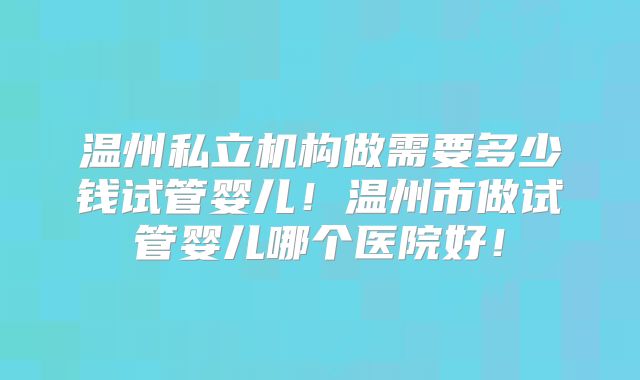 温州私立机构做需要多少钱试管婴儿!温州市做试管婴儿哪个医院好!