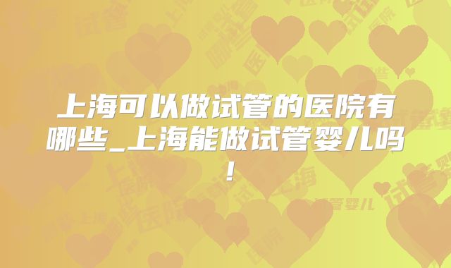 上海可以做试管的医院有哪些_上海能做试管婴儿吗！