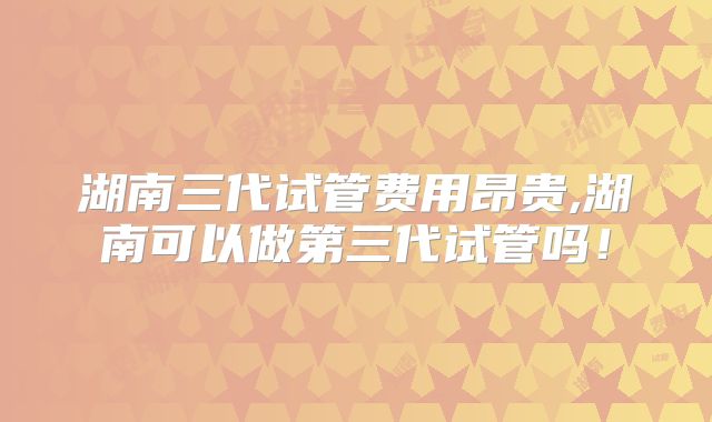 湖南三代试管费用昂贵,湖南可以做第三代试管吗！