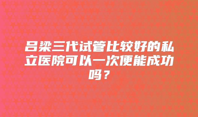 吕梁三代试管比较好的私立医院可以一次便能成功吗？