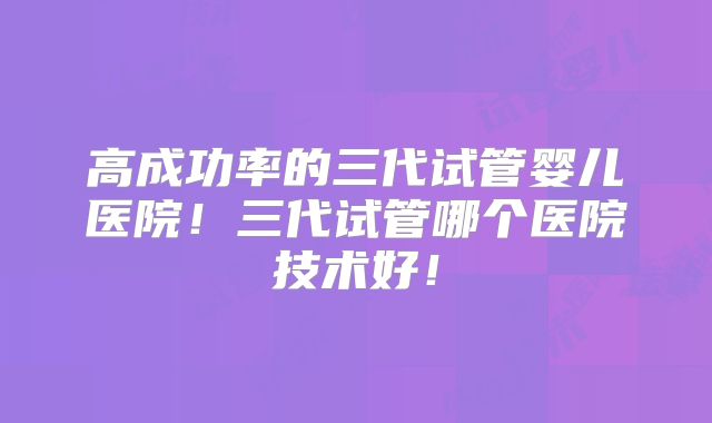 高成功率的三代试管婴儿医院!三代试管哪个医院技术好!