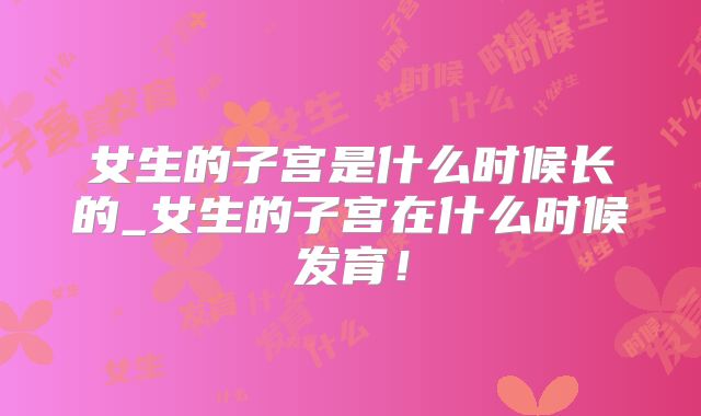 女生的子宫是什么时候长的_女生的子宫在什么时候发育！