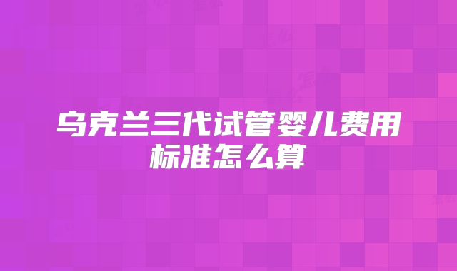 乌克兰三代试管婴儿费用标准怎么算
