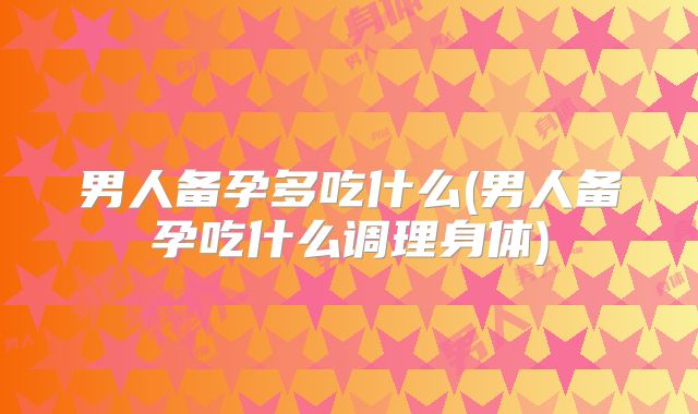 男人备孕多吃什么(男人备孕吃什么调理身体)