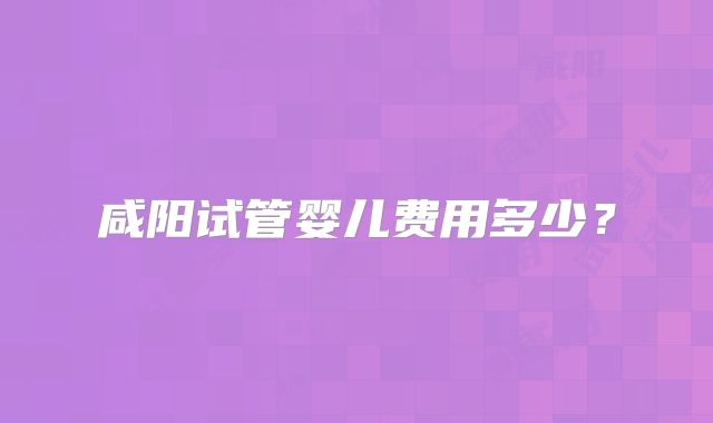 咸阳试管婴儿费用多少？