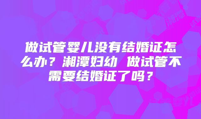 做试管婴儿没有结婚证怎么办？湘潭妇幼 做试管不需要结婚证了吗？