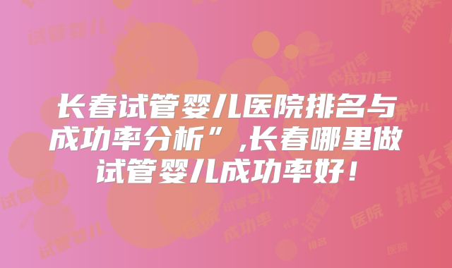长春试管婴儿医院排名与成功率分析”,长春哪里做试管婴儿成功率好！