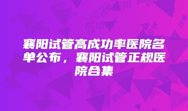 襄阳试管高成功率医院名单公布，襄阳试管正规医院合集