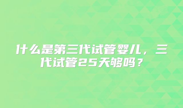 什么是第三代试管婴儿，三代试管25天够吗？