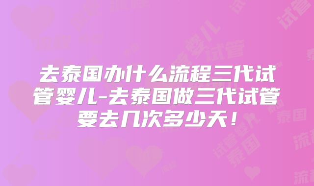 去泰国办什么流程三代试管婴儿-去泰国做三代试管要去几次多少天！