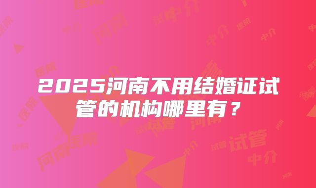 2025河南不用结婚证试管的机构哪里有？