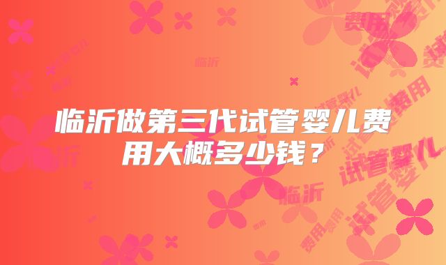 临沂做第三代试管婴儿费用大概多少钱?