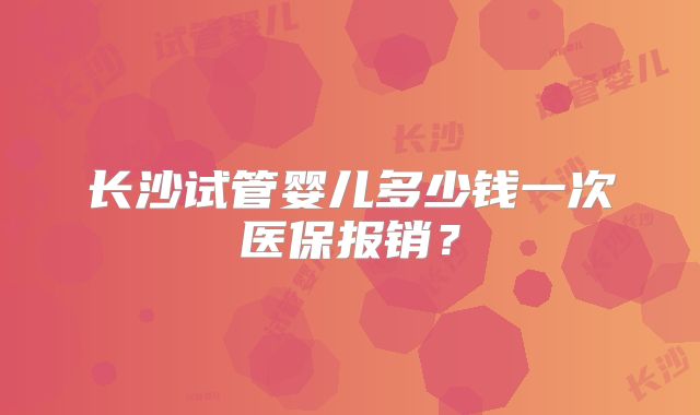 长沙试管婴儿多少钱一次医保报销？