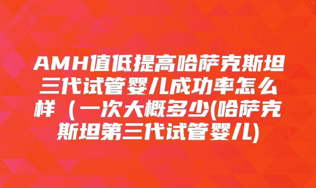 AMH值低提高哈萨克斯坦三代试管婴儿成功率怎么样(一次大概多少(哈萨克斯坦第三代试管婴儿)