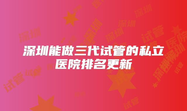 深圳能做三代试管的私立医院排名更新