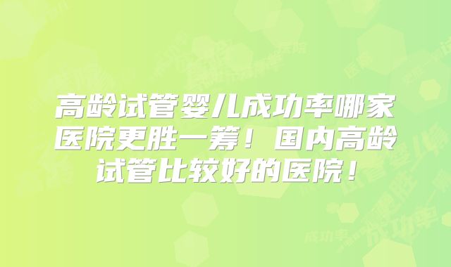 高龄试管婴儿成功率哪家医院更胜一筹！国内高龄试管比较好的医院！