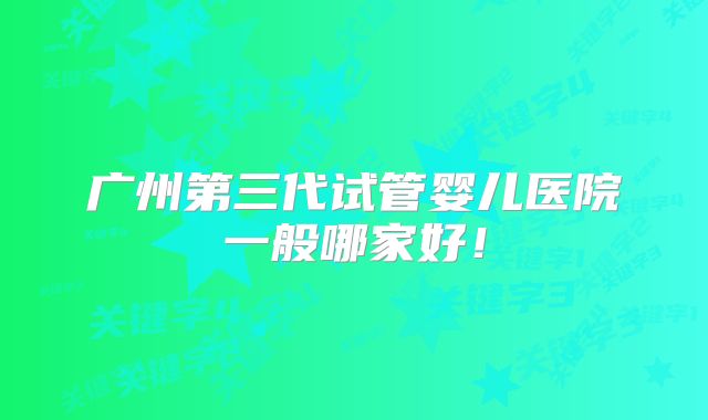 广州第三代试管婴儿医院一般哪家好！