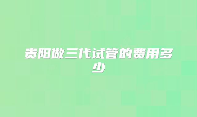 贵阳做三代试管的费用多少