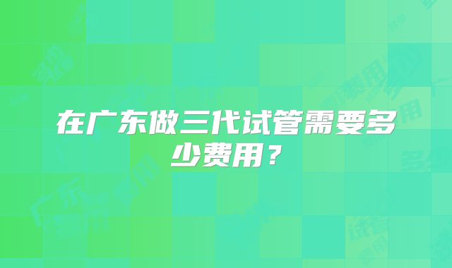 在广东做三代试管需要多少费用?