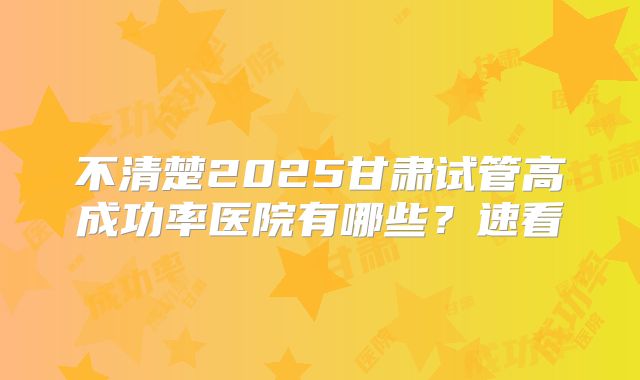不清楚2025甘肃试管高成功率医院有哪些？速看