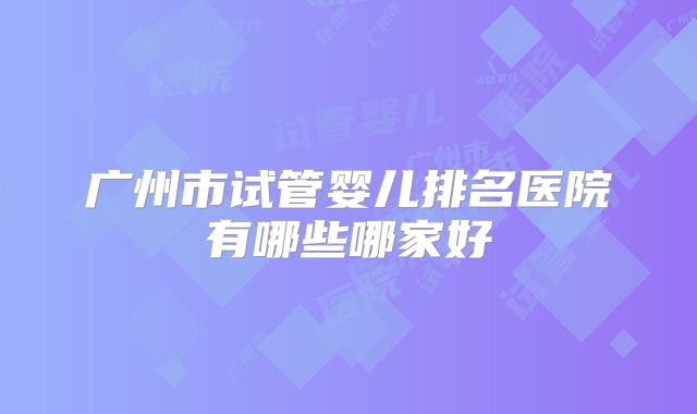 广州市试管婴儿排名医院有哪些哪家好