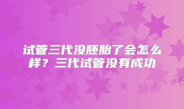 试管三代没胚胎了会怎么样？三代试管没有成功