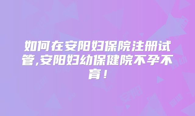 如何在安阳妇保院注册试管,安阳妇幼保健院不孕不育！