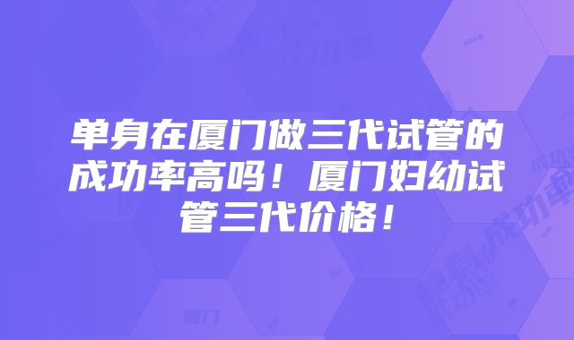 单身在厦门做三代试管的成功率高吗!厦门妇幼试管三代价格!