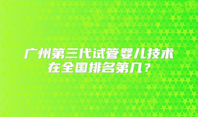 广州第三代试管婴儿技术在全国排名第几?