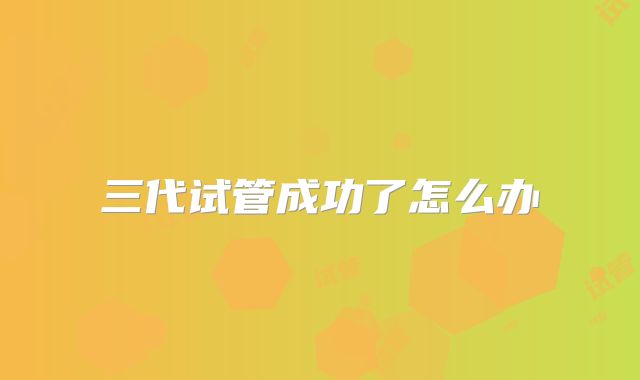三代试管成功了怎么办