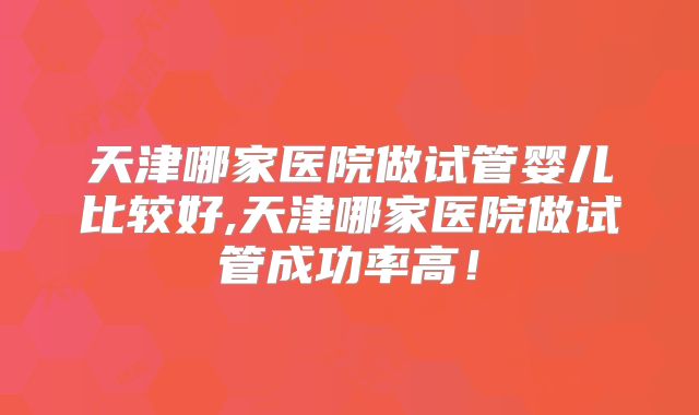 天津哪家医院做试管婴儿比较好,天津哪家医院做试管成功率高！