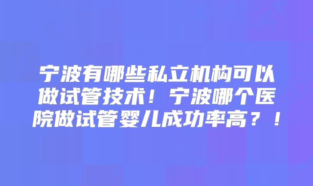 宁波有哪些私立机构可以做试管技术！宁波哪个医院做试管婴儿成功率高？！