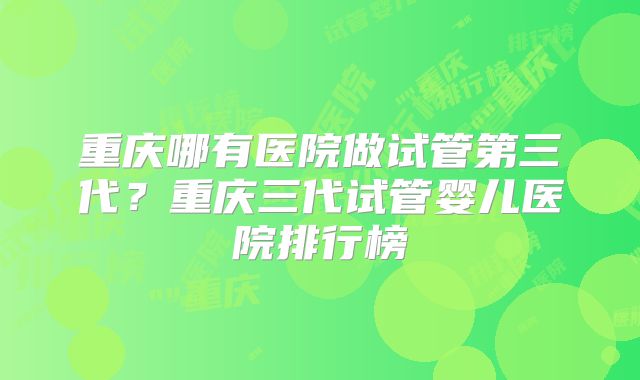 重庆哪有医院做试管第三代?重庆三代试管婴儿医院排行榜