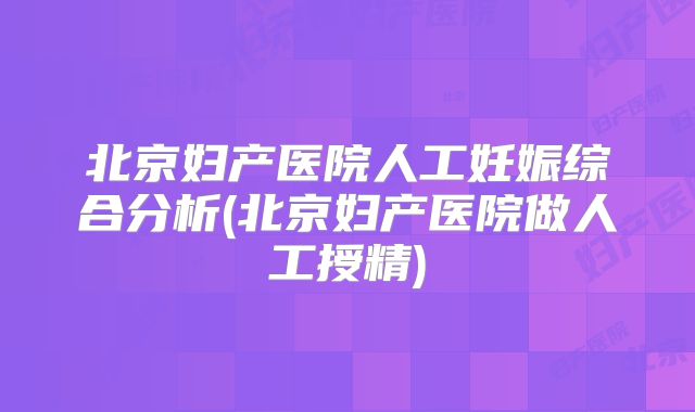 北京妇产医院人工妊娠综合分析(北京妇产医院做人工授精)