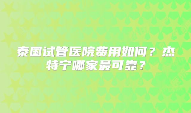 泰国试管医院费用如何?杰特宁哪家最可靠?