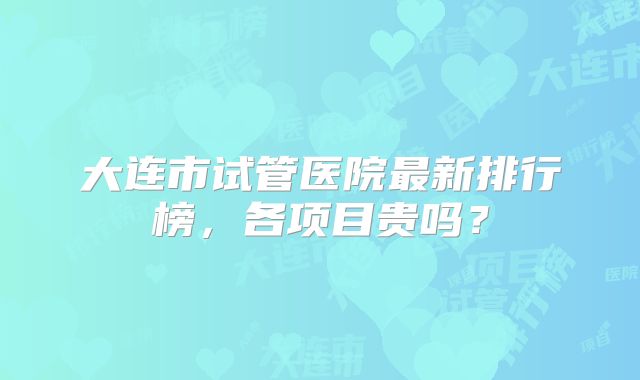 大连市试管医院最新排行榜,各项目贵吗?