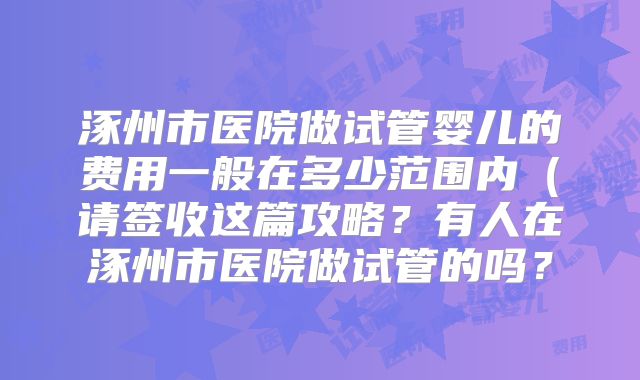涿州市医院做试管婴儿的费用一般在多少范围内(请签收这篇攻略?有人在涿州市医院做试管的吗?