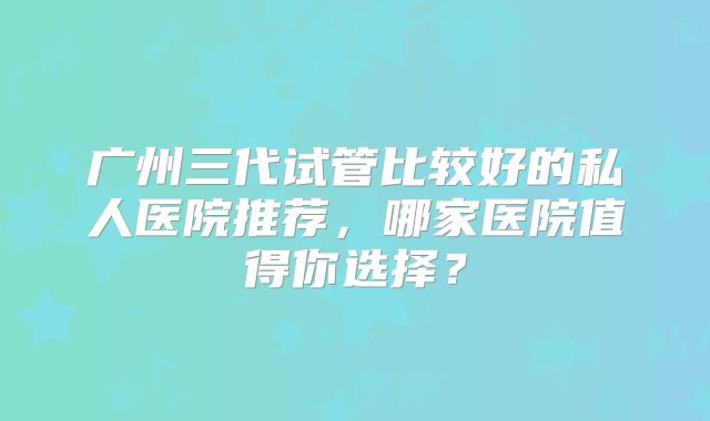 广州三代试管比较好的私人医院推荐,哪家医院值得你选择?