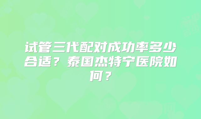 试管三代配对成功率多少合适？泰国杰特宁医院如何？