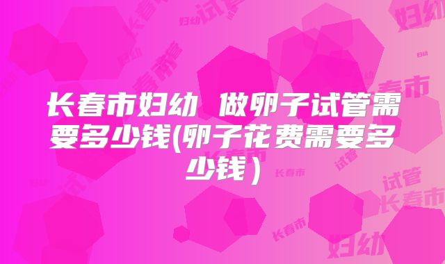 长春市妇幼 做卵子试管需要多少钱(卵子花费需要多少钱）