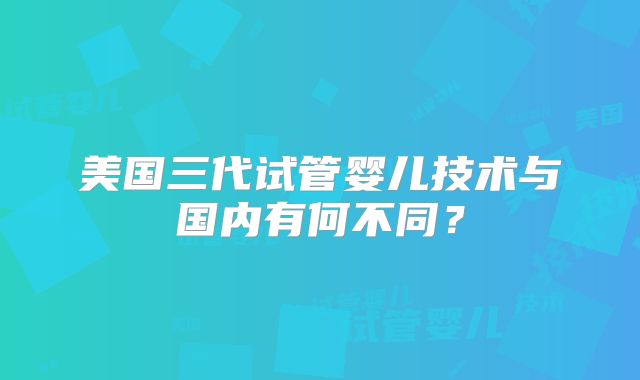 美国三代试管婴儿技术与国内有何不同？