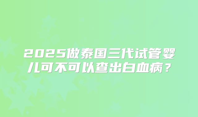 2025做泰国三代试管婴儿可不可以查出白血病?