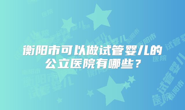 衡阳市可以做试管婴儿的公立医院有哪些?