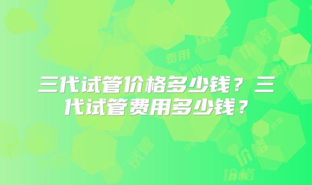 三代试管价格多少钱?三代试管费用多少钱?
