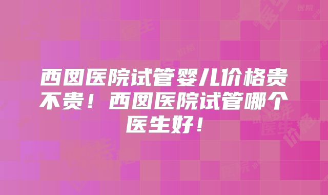 西囡医院试管婴儿价格贵不贵!西囡医院试管哪个医生好!