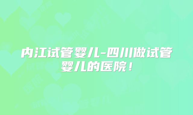 内江试管婴儿-四川做试管婴儿的医院!
